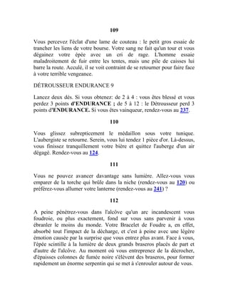 109
Vous percevez l'éclat d'une lame de couteau : le petit gros essaie de
trancher les liens de votre bourse. Votre sang ne fait qu'un tour et vous
dégainez votre épée avec un cri de rage. L'homme essaie
maladroitement de fuir entre les tentes, mais une pile de caisses lui
barre la route. Acculé, il se voit contraint de se retourner pour faire face
à votre terrible vengeance.
DÉTROUSSEUR ENDURANCE 9
Lancez deux dés. Si vous obtenez: de 2 à 4 : vous êtes blessé et vous
perdez 3 points d'ENDURANCE ; de 5 à 12 : le Détrousseur perd 3
points d'ENDURANCE. Si vous êtes vainqueur, rendez-vous au 237.
110
Vous glissez subrepticement le médaillon sous votre tunique.
L'aubergiste se retourne. Serein, vous lui tendez 1 pièce d'or. Là-dessus,
vous finissez tranquillement votre bière et quittez l'auberge d'un air
dégagé. Rendez-vous au 124.
111
Vous ne pouvez avancer davantage sans lumière. Allez-vous vous
emparer de la torche qui brûle dans la niche (rendez-vous au 120) ou
préférez-vous allumer votre lanterne (rendez-vous au 241) ?
112
A peine pénétrez-vous dans l'alcôve qu'un arc incandescent vous
foudroie, ou plus exactement, fond sur vous sans parvenir à vous
ébranler le moins du monde. Votre Bracelet de Foudre a, en effet,
absorbé tout l'impact de la décharge, et c'est à peine avec une légère
émotion causée par la surprise que vous entrez plus avant. Face à vous,
l'épée scintille à la lumière de deux grands braseros placés de part et
d'autre de l'alcôve. Au moment où vous entreprenez de la décrocher,
d'épaisses colonnes de fumée noire s'élèvent des braseros, pour former
rapidement un énorme serpentin qui se met à s'enrouler autour de vous.
 