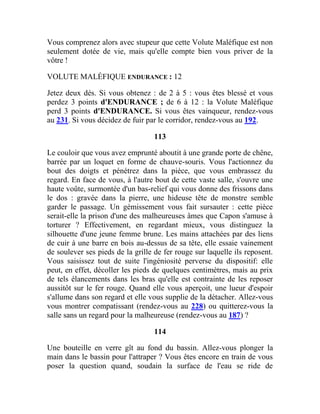 Vous comprenez alors avec stupeur que cette Volute Maléfique est non
seulement dotée de vie, mais qu'elle compte bien vous priver de la
vôtre !
VOLUTE MALÉFIQUE ENDURANCE : 12
Jetez deux dés. Si vous obtenez : de 2 à 5 : vous êtes blessé et vous
perdez 3 points d'ENDURANCE ; de 6 à 12 : la Volute Maléfique
perd 3 points d'ENDURANCE. Si vous êtes vainqueur, rendez-vous
au 231. Si vous décidez de fuir par le corridor, rendez-vous au 192.
113
Le couloir que vous avez emprunté aboutit à une grande porte de chêne,
barrée par un loquet en forme de chauve-souris. Vous l'actionnez du
bout des doigts et pénétrez dans la pièce, que vous embrassez du
regard. En face de vous, à l'autre bout de cette vaste salle, s'ouvre une
haute voûte, surmontée d'un bas-relief qui vous donne des frissons dans
le dos : gravée dans la pierre, une hideuse tête de monstre semble
garder le passage. Un gémissement vous fait sursauter : cette pièce
serait-elle la prison d'une des malheureuses âmes que Capon s'amuse à
torturer ? Effectivement, en regardant mieux, vous distinguez la
silhouette d'une jeune femme brune. Les mains attachées par des liens
de cuir à une barre en bois au-dessus de sa tête, elle essaie vainement
de soulever ses pieds de la grille de fer rouge sur laquelle ils reposent.
Vous saisissez tout de suite l'ingéniosité perverse du dispositif: elle
peut, en effet, décoller les pieds de quelques centimètres, mais au prix
de tels élancements dans les bras qu'elle est contrainte de les reposer
aussitôt sur le fer rouge. Quand elle vous aperçoit, une lueur d'espoir
s'allume dans son regard et elle vous supplie de la détacher. Allez-vous
vous montrer compatissant (rendez-vous au 228) ou quitterez-vous la
salle sans un regard pour la malheureuse (rendez-vous au 187) ?
114
Une bouteille en verre gît au fond du bassin. Allez-vous plonger la
main dans le bassin pour l'attraper ? Vous êtes encore en train de vous
poser la question quand, soudain la surface de l'eau se ride de
 