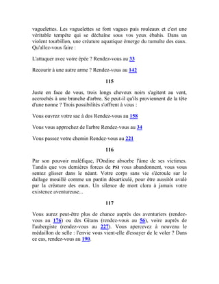 vaguelettes. Les vaguelettes se font vagues puis rouleaux et c'est une
véritable tempête qui se déchaîne sous vos yeux ébahis. Dans un
violent tourbillon, une créature aquatique émerge du tumulte des eaux.
Qu'allez-vous faire :
L'attaquer avec votre épée ? Rendez-vous au 33
Recourir à une autre arme ? Rendez-vous au 142
115
Juste en face de vous, trois longs cheveux noirs s'agitent au vent,
accrochés à une branche d'arbre. Se peut-il qu'ils proviennent de la tête
d'une nonne ? Trois possibilités s'offrent à vous :
Vous ouvrez votre sac à dos Rendez-vous au 158
Vous vous approchez de l'arbre Rendez-vous au 34
Vous passez votre chemin Rendez-vous au 221
116
Par son pouvoir maléfique, l'Ondine absorbe l'âme de ses victimes.
Tandis que vos dernières forces de PSI vous abandonnent, vous vous
sentez glisser dans le néant. Votre corps sans vie s'écroule sur le
dallage mouillé comme un pantin désarticulé, pour être aussitôt avalé
par la créature des eaux. Un silence de mort clora à jamais votre
existence aventureuse...
117
Vous aurez peut-être plus de chance auprès des aventuriers (rendez-
vous au 176) ou des Gitans (rendez-vous au 56), voire auprès de
l'aubergiste (rendez-vous au 227). Vous apercevez à nouveau le
médaillon de selle : l'envie vous vient-elle d'essayer de le voler ? Dans
ce cas, rendez-vous au 190.
 