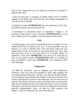 dans le livre, chaque fois que vous faites une rencontre. Le combat se
déroule alors ainsi :
1. Jetez les deux dés, et comparez le chiffre obtenu avec les chiffres
figurant sur le tableau que vous trouverez dans chaque paragraphe où
vous devrez livrer combat.
2. Diminuez le total d'ENDURANCE de votre adversaire, ou le vôtre,
du nombre de points qui sera alors précisé.
3. Commencez le deuxième assaut en reprenant à l'étape 1. Et
poursuivez ainsi jusqu'à ce que vos points d'ENDURANCE, ou ceux
de la créature que vous combattez, aient été réduits à zéro (mort).
Fuite
A certaines pages, vous aurez la possibilité de Fuir un combat, s'il vous
semble devoir mal se terminer pour vous. Si cette possibilité vous est
donnée, et si vous en décidez ainsi, votre adversaire tentera de vous
frapper dans le dos, au moment où vous ferez demi-tour. Jetez alors
deux dés pour savoir si vous êtes blessé. Si le résultat obtenu est
supérieur à votre total d'HABlLETÉ, vous recevez un coup dans le
dos, et vous perdez 3 points d'ENDURANCE. Mais si ce résultat est
égal ou inférieur à votre total d'HABlLETÉ, vous réussissez à Fuir
sans dommage.
Equipement
Au début de l'aventure, vous ne disposez que d'un équipement
minimum. Vous êtes armé d'un poignard et d'une épée magique qui
vous éclairera dans l'obscurité... De plus, vous êtes revêtu d'une armure,
et vous disposez d'une gourde d'eau fraîche, et d'un Sac à Dos qui vous
servira à transporter les trésors ou les objets que vous trouverez tout au
long de votre chemin. Inscrivez au fur et à mesure toutes vos trouvailles
dans la case Equipement de votre Feuille d'Aventure. Lors de certaines
rencontres, vous aurez à utiliser tel ou tel de ces objets qui se révéleront
peut-être indispensables, utiles, ou dont les effets pourront être
néfaste... selon les indications qui vous seront données.
 