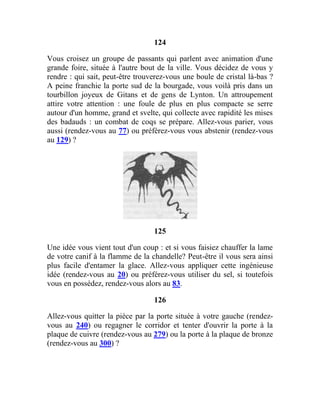 124
Vous croisez un groupe de passants qui parlent avec animation d'une
grande foire, située à l'autre bout de la ville. Vous décidez de vous y
rendre : qui sait, peut-être trouverez-vous une boule de cristal là-bas ?
A peine franchie la porte sud de la bourgade, vous voilà pris dans un
tourbillon joyeux de Gitans et de gens de Lynton. Un attroupement
attire votre attention : une foule de plus en plus compacte se serre
autour d'un homme, grand et svelte, qui collecte avec rapidité les mises
des badauds : un combat de coqs se prépare. Allez-vous parier, vous
aussi (rendez-vous au 77) ou préférez-vous vous abstenir (rendez-vous
au 129) ?
125
Une idée vous vient tout d'un coup : et si vous faisiez chauffer la lame
de votre canif à la flamme de la chandelle? Peut-être il vous sera ainsi
plus facile d'entamer la glace. Allez-vous appliquer cette ingénieuse
idée (rendez-vous au 20) ou préférez-vous utiliser du sel, si toutefois
vous en possédez, rendez-vous alors au 83.
126
Allez-vous quitter la pièce par la porte située à votre gauche (rendez-
vous au 240) ou regagner le corridor et tenter d'ouvrir la porte à la
plaque de cuivre (rendez-vous au 279) ou la porte à la plaque de bronze
(rendez-vous au 300) ?
 