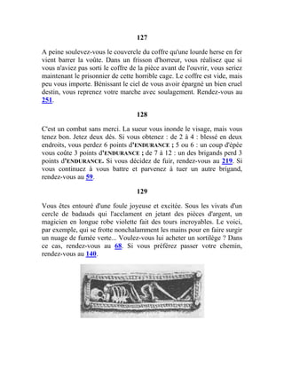 127
A peine soulevez-vous le couvercle du coffre qu'une lourde herse en fer
vient barrer la voûte. Dans un frisson d'horreur, vous réalisez que si
vous n'aviez pas sorti le coffre de la pièce avant de l'ouvrir, vous seriez
maintenant le prisonnier de cette horrible cage. Le coffre est vide, mais
peu vous importe. Bénissant le ciel de vous avoir épargné un bien cruel
destin, vous reprenez votre marche avec soulagement. Rendez-vous au
251.
128
C'est un combat sans merci. La sueur vous inonde le visage, mais vous
tenez bon. Jetez deux dés. Si vous obtenez : de 2 à 4 : blessé en deux
endroits, vous perdez 6 points d'ENDURANCE ; 5 ou 6 : un coup d'épée
vous coûte 3 points d'ENDURANCE ; de 7 à 12 : un des brigands perd 3
points d'ENDURANCE. Si vous décidez de fuir, rendez-vous au 219. Si
vous continuez à vous battre et parvenez à tuer un autre brigand,
rendez-vous au 59.
129
Vous êtes entouré d'une foule joyeuse et excitée. Sous les vivats d'un
cercle de badauds qui l'acclament en jetant des pièces d'argent, un
magicien en longue robe violette fait des tours incroyables. Le voici,
par exemple, qui se frotte nonchalamment les mains pour en faire surgir
un nuage de fumée verte... Voulez-vous lui acheter un sortilège ? Dans
ce cas, rendez-vous au 68. Si vous préférez passer votre chemin,
rendez-vous au 140.
 