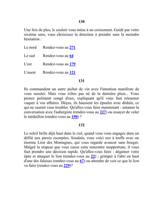 130
Une fois de plus, le couloir vous mène à un croisement. Guidé par votre
sixième sens, vous choisissez la direction à prendre sans la moindre
hésitation :
Le nord Rendez-vous au 271
Le sud Rendez-vous au 64
L'est Rendez-vous au 179
L'ouest Rendez-vous au 121
131
Ils commandent un autre pichet de vin avec l'intention manifeste de
vous saouler. Mais vous n'êtes pas né de la dernière pluie... Vous
prenez poliment congé d'eux, expliquant qu'il vous faut retourner
vaquer à vos affaires. Déçus, ils haussent les épaules avec dédain, ce
qui ne saurait vous troubler. Qu'allez-vous faire maintenant : entamer la
conversation avec l'aubergiste (rendez-vous au 227) ou essayer de voler
le médaillon (rendez-vous au 190) ?
132
Le soleil brille déjà haut dans le ciel, quand vous vous engagez dans un
défilé aux parois escarpées. Soudain, vous voici nez à truffe avec un
énorme Lion des Montagnes, qui vous regarde avancer sans bouger.
Malgré la stupeur que vous cause cette rencontre inopportune, il vous
faut prendre une décision rapide. Qu'allez-vous faire : dégainer votre
épée et attaquer le lion (rendez-vous au 22) ; grimper à l'abri en haut
d'une des falaises (rendez-vous au 67) ou attendre de voir ce que le lion
va faire (rendez-vous au 229)?
 