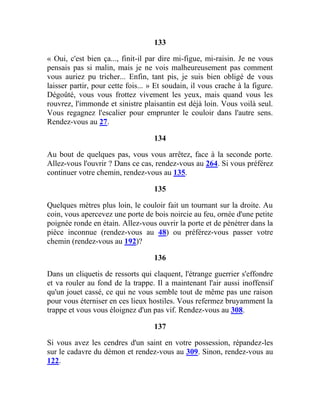 133
« Oui, c'est bien ça..., finit-il par dire mi-figue, mi-raisin. Je ne vous
pensais pas si malin, mais je ne vois malheureusement pas comment
vous auriez pu tricher... Enfin, tant pis, je suis bien obligé de vous
laisser partir, pour cette fois... » Et soudain, il vous crache à la figure.
Dégoûté, vous vous frottez vivement les yeux, mais quand vous les
rouvrez, l'immonde et sinistre plaisantin est déjà loin. Vous voilà seul.
Vous regagnez l'escalier pour emprunter le couloir dans l'autre sens.
Rendez-vous au 27.
134
Au bout de quelques pas, vous vous arrêtez, face à la seconde porte.
Allez-vous l'ouvrir ? Dans ce cas, rendez-vous au 264. Si vous préférez
continuer votre chemin, rendez-vous au 135.
135
Quelques mètres plus loin, le couloir fait un tournant sur la droite. Au
coin, vous apercevez une porte de bois noircie au feu, ornée d'une petite
poignée ronde en étain. Allez-vous ouvrir la porte et de pénétrer dans la
pièce inconnue (rendez-vous au 48) ou préférez-vous passer votre
chemin (rendez-vous au 192)?
136
Dans un cliquetis de ressorts qui claquent, l'étrange guerrier s'effondre
et va rouler au fond de la trappe. Il a maintenant l'air aussi inoffensif
qu'un jouet cassé, ce qui ne vous semble tout de même pas une raison
pour vous éterniser en ces lieux hostiles. Vous refermez bruyamment la
trappe et vous vous éloignez d'un pas vif. Rendez-vous au 308.
137
Si vous avez les cendres d'un saint en votre possession, répandez-les
sur le cadavre du démon et rendez-vous au 309. Sinon, rendez-vous au
122.
 