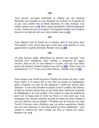 138
Vous pouvez envisager d'atteindre le château par des chemins
détournés, par exemple en vous dirigeant sur la droite ou la gauche de
ce qui vous semble être la bonne direction. Si cette stratégie vous
séduit, rendez-vous au 55. Deux autres possibilités s'offrent également
à vous : fermer les yeux et avancer à l'aveuglette (rendez-vous au 9) ou
recourir à un objet de votre sac à dos (rendez-vous au 62).
139
Vous déposez l'œil de lézard sur le masque, dans le trou prévu pour
l'œil gauche. Vous n'avez plus rien à faire dans cette glacière et vous
gagnez donc la galerie d'arcades. Rendez-vous au 288.
140
Un petit homme replet, débouchant de derrière une caravane, vous
bouscule avec maladresse. Sans s'arrêter, il bougonne de vagues
excuses. Jetez un dé. Si vous obtenez 4 ou plus, c'est que vous faites
preuve de présence d'esprit (rendez-vous vite au 109). Votre score est
seulement de 1 à 3 ? Vous avez la tête ailleurs... Rendez-vous au 193.
141
Vous rampez sous l'arche du pont et fouillez les poches du mort : votre
butin s'élève à 16 pièces d'or et une fiole de poudre de Spidipinpin,
grâce à laquelle vos jetés de dés gagneront 1 point par Assaut, mais
attention : il vous faut absorber la poudre avant le combat. Par ailleurs,
la fiole ne contient qu'une dose, ce qui limite donc l'action de la poudre
de Spidipinpin à un seul combat. Vous traînez le corps du gardien de
pont vers la berge pour le livrer au fleuve, et c'est alors que vous
remarquez une curieuse amulette de jade en forme de corne, pendue à
son cou. Désirez-vous la prendre ? N'oubliez pas de l'inscrire sur votre
Feuille d'Aventure ainsi, d'ailleurs, que vos autres acquisitions. Quelle
que soit votre décision, il vous faut quitter les lieux rapidement : vous
confiez le cadavre de votre victime aux flots et tournez les talons.
Rendez-vous au 6.
 