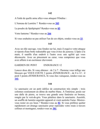 142
A l'aide de quelle arme allez-vous attaquer l'Ondine :
L'Anneau de Lumière ? Rendez-vous au 305
La poudre de Spidipinpin? Rendez-vous au 85
Votre lanterne ? Rendez-vous au 266
Si vous souhaitez ne pas utiliser l'un de ces objets, rendez-vous au 33.
143
Avec un râle sauvage, vous fondez sur lui, mais il esquive votre attaque
et riposte d'une botte redoutable que vous évitez de justesse. L'épée à la
main, il sautille d'un endroit à l'autre avec une agilité qui vous
déconcerte. Avec un pincement au cœur, vous comprenez que vous
avez affaire à un escrimeur chevronné.
GARDIEN DU PONT ENDURANCE 12
Lancez deux dés. Si vous obtenez : de 2 à 7 : l'homme vous inflige une
blessure qui VOUS COÛTE 3 points d'ENDURANCE ; de 8 à 12 : il
perd 3 points d'ENDURANCE. Si vous êtes vainqueur, rendez-vous au
141.
144
Le sanctuaire est un petit édifice de construction très simple : trois
colonnes soutiennent un dôme de marbre blanc. A l'intérieur, posée sur
une dalle de pierre, se trouve une grande urne funéraire en bronze,
rongée par le vert-de-gris. Vous pénétrez dans le sanctuaire. Aussitôt,
un souffle de lumière argentée apparaît et vient auréoler l'urne. Désirez-
vous rester en ces lieux ? Rendez-vous au 82. Si vous préférez quitter
rapidement cet étrange sanctuaire pour reprendre votre route à travers
collines et montagnes, rendez-vous au 301.
 