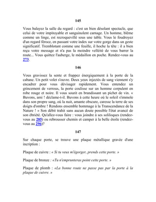 145
Vous balayez la salle du regard : c'est un bien désolant spectacle, que
celui de votre impitoyable et sanguinolent carnage. Un homme, blême
comme un linge, est recroquevillé sous une table. Vous le foudroyez
d'un regard féroce, en passant votre index sur votre gorge dans un geste
significatif. Tremblotant comme une feuille, il hoche la tête : il a bien
reçu votre message et n'a pas la moindre velléité de vous barrer la
route... Vous quittez l'auberge, le médaillon en poche. Rendez-vous au
273.
146
Vous gravissez la sente et frappez énergiquement à la porte de la
cabane. Un petit volet s'ouvre. Deux yeux injectés de sang viennent s'y
encadrer pour vous dévisager rapidement. Vous entendez un
grincement de verrous, la porte coulisse sur un homme corpulent en
robe rouge et noire. Il vous sourit en brandissant un pichet de vin. «
Buvons, ami ! déclame-t-il. Buvons à cette heure où le soleil s'immole
dans son propre sang, où la nuit, amante obscure, caresse la terre de ses
doigts d'ombre ! Rendons ensemble hommage à la Transcendance de la
Nature ! » Son débit trahit sans aucun doute possible l'état avancé de
son ébriété. Qu'allez-vous faire : vous joindre à ses soliloques (rendez-
vous au 285) ou rebrousser chemin et camper à la belle étoile (rendez-
vous au 296)?
147
Sur chaque porte, se trouve une plaque métallique gravée d'une
incription :
Plaque de cuivre : « Si tu veux m'égorger, prends cette porte. »
Plaque de bronze : «Tu n'emprunteras point cette porte. »
Plaque de plomb : «La bonne route ne passe pas par la porte à la
plaque de cuivre. »
 