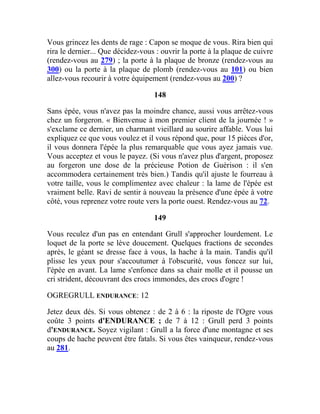 Vous grincez les dents de rage : Capon se moque de vous. Rira bien qui
rira le dernier... Que décidez-vous : ouvrir la porte à la plaque de cuivre
(rendez-vous au 279) ; la porte à la plaque de bronze (rendez-vous au
300) ou la porte à la plaque de plomb (rendez-vous au 101) ou bien
allez-vous recourir à votre équipement (rendez-vous au 200) ?
148
Sans épée, vous n'avez pas la moindre chance, aussi vous arrêtez-vous
chez un forgeron. « Bienvenue à mon premier client de la journée ! »
s'exclame ce dernier, un charmant vieillard au sourire affable. Vous lui
expliquez ce que vous voulez et il vous répond que, pour 15 pièces d'or,
il vous donnera l'épée la plus remarquable que vous ayez jamais vue.
Vous acceptez et vous le payez. (Si vous n'avez plus d'argent, proposez
au forgeron une dose de la précieuse Potion de Guérison : il s'en
accommodera certainement très bien.) Tandis qu'il ajuste le fourreau à
votre taille, vous le complimentez avec chaleur : la lame de l'épée est
vraiment belle. Ravi de sentir à nouveau la présence d'une épée à votre
côté, vous reprenez votre route vers la porte ouest. Rendez-vous au 72.
149
Vous reculez d'un pas en entendant Grull s'approcher lourdement. Le
loquet de la porte se lève doucement. Quelques fractions de secondes
après, le géant se dresse face à vous, la hache à la main. Tandis qu'il
plisse les yeux pour s'accoutumer à l'obscurité, vous foncez sur lui,
l'épée en avant. La lame s'enfonce dans sa chair molle et il pousse un
cri strident, découvrant des crocs immondes, des crocs d'ogre !
OGREGRULL ENDURANCE: 12
Jetez deux dés. Si vous obtenez : de 2 à 6 : la riposte de l'Ogre vous
coûte 3 points d'ENDURANCE ; de 7 à 12 : Grull perd 3 points
d'ENDURANCE. Soyez vigilant : Grull a la force d'une montagne et ses
coups de hache peuvent être fatals. Si vous êtes vainqueur, rendez-vous
au 281.
 