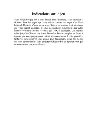 Indications sur le jeu
Vous voici presque prêt à vous lancer dans l'aventure. Mais attention :
si vous lisez les pages qui vont suivre comme les pages d'un livre
habituel, l'histoire n'aura aucun sens. Suivez bien toutes les indications
qui vous seront données, et vous découvrirez rapidement que cette
histoire évoluera suivant le choix que VOUS déciderez. Un chemin
mène jusqu'au Château des Ames Damnées. Dressez un plan au fur et à
mesure que vous progresserez : ainsi, si vous échouez à votre première
tentative, vous pourrez vous guider plus facilement, éviter les pièges
qui vous seront tendus, vous emparer d'objets utiles ou ignorer ceux qui
ne vous auront pas porté chance.
 