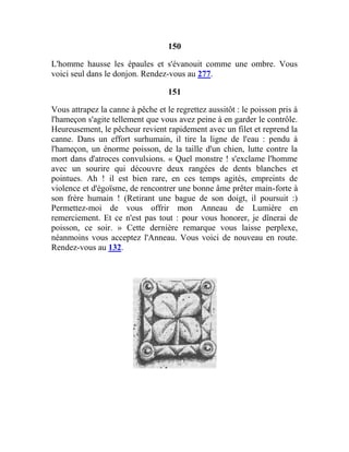 150
L'homme hausse les épaules et s'évanouit comme une ombre. Vous
voici seul dans le donjon. Rendez-vous au 277.
151
Vous attrapez la canne à pêche et le regrettez aussitôt : le poisson pris à
l'hameçon s'agite tellement que vous avez peine à en garder le contrôle.
Heureusement, le pêcheur revient rapidement avec un filet et reprend la
canne. Dans un effort surhumain, il tire la ligne de l'eau : pendu à
l'hameçon, un énorme poisson, de la taille d'un chien, lutte contre la
mort dans d'atroces convulsions. « Quel monstre ! s'exclame l'homme
avec un sourire qui découvre deux rangées de dents blanches et
pointues. Ah ! il est bien rare, en ces temps agités, empreints de
violence et d'égoïsme, de rencontrer une bonne âme prêter main-forte à
son frère humain ! (Retirant une bague de son doigt, il poursuit :)
Permettez-moi de vous offrir mon Anneau de Lumière en
remerciement. Et ce n'est pas tout : pour vous honorer, je dînerai de
poisson, ce soir. » Cette dernière remarque vous laisse perplexe,
néanmoins vous acceptez l'Anneau. Vous voici de nouveau en route.
Rendez-vous au 132.
 
