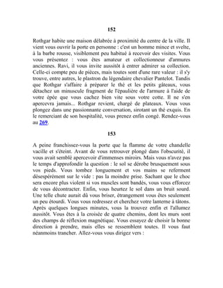 152
Rothgar habite une maison délabrée à proximité du centre de la ville. Il
vient vous ouvrir la porte en personne : c'est un homme mince et svelte,
à la barbe rousse, visiblement peu habitué à recevoir des visites. Vous
vous présentez : vous êtes amateur et collectionneur d'armures
anciennes. Ravi, il vous invite aussitôt à entrer admirer sa collection.
Celle-ci compte peu de pièces, mais toutes sont d'une rare valeur : il s'y
trouve, entre autres, le plastron du légendaire chevalier Pantelot. Tandis
que Rothgar s'affaire à préparer le thé et les petits gâteaux, vous
détachez un minuscule fragment de l'épaulière de l'armure à l'aide de
votre épée que vous cachez bien vite sous votre cotte. Il ne s'en
apercevra jamais... Rothgar revient, chargé de plateaux. Vous vous
plongez dans une passionnante conversation, sirotant un thé exquis. En
le remerciant de son hospitalité, vous prenez enfin congé. Rendez-vous
au 269.
153
A peine franchissez-vous la porte que la flamme de votre chandelle
vacille et s'éteint. Avant de vous retrouver plongé dans l'obscurité, il
vous avait semblé apercevoir d'immenses miroirs. Mais vous n'avez pas
le temps d'approfondir la question : le sol se dérobe brusquement sous
vos pieds. Vous tombez longuement et vos mains se referment
désespérément sur le vide : pas la moindre prise. Sachant que le choc
sera encore plus violent si vos muscles sont bandés, vous vous efforcez
de vous décontracter. Enfin, vous heurtez le sol dans un bruit sourd.
Une telle chute aurait dû vous briser, étrangement vous êtes seulement
un peu étourdi. Vous vous redressez et cherchez votre lanterne à tâtons.
Après quelques longues minutes, vous la trouvez enfin et l'allumez
aussitôt. Vous êtes à la croisée de quatre chemins, dont les murs sont
des champs de réflexion magnétique. Vous essayez de choisir la bonne
direction à prendre, mais elles se ressemblent toutes. Il vous faut
néanmoins trancher. Allez-vous vous dirigez vers :
 