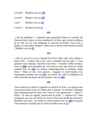 Le nord? Rendez-vous au 170
Le sud ? Rendez-vous au 107
L'est ? Rendez-vous au 43
L'ouest ? Rendez-vous au 4
154
« Pas de problème ! » répond le plus grand des Gitans en souriant. Ils
finissent leurs verres et vous emmènent à la foire, qui se tient en dehors
de la ville. Là, ils vous indiquent la caravane de Gayla. Vous vous y
dirigez, le cœur plein d'espoir. Allez-vous y trouver une boule de cristal
? Rendez-vous au 12.
155
« Oui, je sais où il y en a, répond l'un d'eux. Mais cela vous coûtera 5
pièces d'or... 5 pièces d'or et on vous y emmène tout de suite. » Tous
guettent votre réponse. Qu'allez-vous faire ? Accepter l'offre (rendez-
vous au 286), leur demander de vous trouver aussi une boule de cristal
(rendez-vous au 224) ou refuser catégoriquement et prendre congé
d'eux ? Dans ce cas, vous pouvez : engager la conversation avec
l'aubergiste (rendez-vous au 227) ou essayer de voler le médaillon de
selle accroché au-dessus du bar (rendez-vous au 190).
156
Vous soulevez la grille et regardez au fond de la fosse. Les parois sont
recouvertes d'une sorte de lichen gris et gluant. Un homme efflanqué
tend frénétiquement les bras vers vous en vous apercevant : « Sauvé !
Enfin ! Je vous en supplie, lancez-moi la corde ! » implore-t-il. Vous
remarquez que son œil droit est couvert d'un tissu brodé de pierreries.
Qu'allez-vous faire : lui tendre la corde (rendez-vous au 302) ou passer
votre chemin et repartir par le couloir (rendez-vous au 2) ?
 