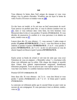 160
Vous déposez la larme dans l'œil unique du masque et vous vous
dirigez vers la galerie d'arcades. N'oubliez pas de rayer la larme de
votre Feuille d'Aventure et rendez-vous au 288.
161
Un des leurs est tombé, et ils ont tous un bref mouvement de recul.
Vous pouvez en profiter pour fuir, si vous le désirez (rendez-vous au
37), mais si vous échouez dans votre fuite, les trois hommes vous
blesseront dans le dos et vous perdrez 12 points d'ENDURANCE. Si vous
décidez de poursuivre le combat et si vous parvenez à en abattre un
autre, rendez-vous au 57.
Lancez deux dés. Si vous obtenez : 2 : vous accusez 3 rudes coups et
perdez 12 points d'ENDURANCE ; 3 ou 4 : vous êtes blessé en deux
endroits et perdez 6 points d'ENDURANCE ; 5 ou 6 : vous perdez 3
points d'ENDURANCE ; de 7 à 12 : un de vos adversaires (à vous de
choisir lequel) est blessé et perd 3 points d'ENDURANCE.
162
Gayla scrute sa boule de cristal et voit tout de suite que vous avez
l'intention de vous en emparer. « Misérable voleur ! » s'exclame-t-elle
d'une voix déformée par la colère. Elle claque des doigts et aussitôt
deux Gitans d'un gabarit impressionnant surgissent, brandissant
d'énormes poignards. Vous ne pouvez pas vous replier vers la sortie, il
vous faut vous battre. Ce combat s'annonce mortel et sanglant.
Premier GITAN ENDURANCE: 12
Jetez deux dés. Si vous obtenez : de 2 à 6 : vous êtes blessé et vous
perdez 3 points d'ENDURANCE ; de 7 à 12 : le Gitan perd 3 points
d'ENDURANCE.
La caravane est tellement petite que le second Gitan ne peut venir au
secours de son compagnon. Si vous parvenez à tuer ce dernier, rendez-
vous au 75.
 