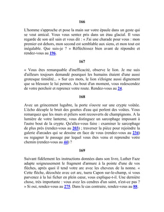 166
L'homme s'approche et pose la main sur votre épaule dans un geste qui
se veut amical. Vous vous sentez pris dans un étau glacial. Il vous
regarde de son œil sain et vous dit : « J'ai une charade pour vous : mon
premier est dehors, mon second est semblable aux siens, et mon tout est
inégalable. Que suis-je ? » Réfléchissez bien avant de répondre et
rendez-vous au 196.
167
« Vous êtes remarquable d'inefficacité, observe le lion. Je me suis
d'ailleurs toujours demandé pourquoi les humains étaient d'une aussi
grotesque timidité... » Sur ces mots, le lion s'éloigne aussi dignement
que sa blessure le lui permet. Au bout d'un moment, vous redescendez
de votre perchoir et reprenez votre route. Rendez-vous au 24.
168
Avec un grincement lugubre, la porte s'ouvre sur une crypte voûtée.
L'écho décuple le bruit des gouttes d'eau qui perlent des voûtes. Vous
remarquez que les murs et piliers sont recouverts de champignons. A la
lumière de votre lanterne, vous distinguez un sarcophage imposant à
l'autre bout de la crypte. Qu'allez-vous faire : examiner le sarcophage
de plus près (rendez-vous au 203) ; traverser la pièce pour rejoindre la
galerie d'arcades qui se dessine en face de vous (rendez-vous au 234)
ou regagner le passage par lequel vous êtes venu et reprendre votre
chemin (rendez-vous au 44) ?
169
Suivant fidèlement les instructions données dans son livre, Luther Faze
adapte soigneusement le fragment d'armure à la pointe d'une de vos
flèches, après quoi il tend votre arc avec les cheveux de la nonne. «
Cette flèche, décochée avec cet arc, tuera Capon sur-le-champ, si vous
parvenez à la lui ficher en plein cœur, vous explique-t-il. Une dernière
chose, très importante : vous avez les cendres d'un saint, n'est-ce pas ?
» Si oui, rendez-vous au 275. Dans le cas contraire, rendez-vous au 88.
 
