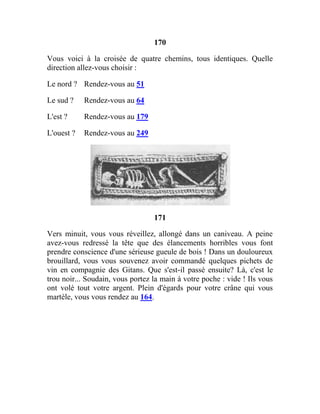 170
Vous voici à la croisée de quatre chemins, tous identiques. Quelle
direction allez-vous choisir :
Le nord ? Rendez-vous au 51
Le sud ? Rendez-vous au 64
L'est ? Rendez-vous au 179
L'ouest ? Rendez-vous au 249
171
Vers minuit, vous vous réveillez, allongé dans un caniveau. A peine
avez-vous redressé la tête que des élancements horribles vous font
prendre conscience d'une sérieuse gueule de bois ! Dans un douloureux
brouillard, vous vous souvenez avoir commandé quelques pichets de
vin en compagnie des Gitans. Que s'est-il passé ensuite? Là, c'est le
trou noir... Soudain, vous portez la main à votre poche : vide ! Ils vous
ont volé tout votre argent. Plein d'égards pour votre crâne qui vous
martèle, vous vous rendez au 164.
 