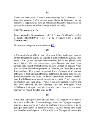 172
Capon sent votre peur ; il entend votre coeur qui bat la chamade... Il a
beau être aveugle, il n'en est pas moins féroce et dangereux. A pas
mesurés, il s'approche de vous en brandissant les griffes aiguisées de sa
serre droite comme un maître d'armes brandit son épée.
CAPON ENDURANCE : 24
Lancez deux dés. Si vous obtenez : de 2 à 6 : vous êtes blessé et perdez
3 points d'ENDURANCE ; de 7 à 12 : Capon perd 3 points
d'ENDURANCE.
Si vous êtes vainqueur, rendez-vous au 137.
173
« Vraiment très aimable à vous ! s'exclame le lion tandis que vous lui
retirez délicatement l'épine de la patte. C'est horriblement gênant, vous
savez... Ah ! je me demande bien comment j'ai pu me planter cette
sacrée épine... J'ai cru comprendre, jeune homme, que vous vous
dirigiez vers l'ouest. Permettez-moi de vous donner un conseil. Vous
allez traverser des collines peuplées de Gobelins, les Drans-Drans et les
Kabboutchous. Ces gens-là se prêtent leurs vêtements et se marient
entre eux, si bien qu'il est difficile de déterminer de quelle tribu ils sont.
Sachez néanmoins une chose : les Drans-Drans disent toujours la vérité,
mais les Kabboutchous sont des menteurs invétérés. J'espère que cette
information vous sera utile. » Après vous avoir remercié encore une
fois avec effusion, le lion s'éloigne vers les montagnes. Vous
réfléchissez à ce qu'il vient de vous dire, puis vous reprenez votre
marche vers l'ouest. Rendez-vous au 24.
174
Vous jetez votre épée à terre et criez merci. « Misérable ver de terre !
s'exclame le chevalier, écumant de rage. Je devrais t'égorger sans pitié,
comme le porc que tu es ! Mais tu implores grâce à genoux, et je ne
peux pas m'attaquer à un ennemi désarmé... Va, file, pauvre hère, avant
que la colère ne m'emporte ! » Vous ne le vous faites pas dire deux fois
 