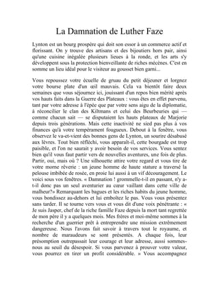 La Damnation de Luther Faze
Lynton est un bourg prospère qui doit son essor à un commerce actif et
florissant. On y trouve des artisans et des bijoutiers hors pair, ainsi
qu'une cuisine inégalée plusieurs lieues à la ronde, et les arts s'y
développent sous la protection bienveillante de riches mécènes. C'est en
somme un lieu idéal pour le visiteur au gousset bien garni...
Vous repoussez votre écuelle de gruau du petit déjeuner et lorgnez
votre bourse plate d'un œil mauvais. Cela va bientôt faire deux
semaines que vous séjournez ici, jouissant d'un repos bien mérité après
vos hauts faits dans la Guerre des Plateaux : vous êtes en effet parvenu,
tant par votre adresse à l'épée que par votre sens aigu de la diplomatie,
à réconcilier le clan des Kiltmans et celui des Beurbeuries qui —
comme chacun sait — se disputaient les hauts plateaux de Marjorie
depuis trois générations. Mais cette inactivité ne sied pas plus à vos
finances qu'à votre tempérament fougueux. Debout à la fenêtre, vous
observez le va-et-vient des bonnes gens de Lynton, un sourire désabusé
aux lèvres. Tout bien réfléchi, vous apparaît-il, cette bourgade est trop
paisible, et l'on ne saurait y avoir besoin de vos services. Vous sentez
bien qu'il vous faut partir vers de nouvelles aventures, une fois de plus.
Partir, oui, mais où ? Une silhouette attire votre regard et vous tire de
votre morne rêverie : un jeune homme de haute stature a traversé la
pelouse imbibée de rosée, en proie lui aussi à un vif découragement. Le
voici sous vos fenêtres. « Damnation ! grommelle-t-il en passant, n'y a-
t-il donc pas un seul aventurier au cœur vaillant dans cette ville de
malheur?» Remarquant les bagues et les riches habits du jeune homme,
vous bondissez au-dehors et lui emboîtez le pas. Vous vous présentez
sans tarder. Il se tourne vers vous et vous dit d'une voix pénétrante : «
Je suis Jasper, chef de la riche famille Faze depuis la mort tant regrettée
de mon père il y a quelques mois. Mes frères et moi-même sommes à la
recherche d'un guerrier prêt à entreprendre une mission extrêmement
dangereuse. Nous l'avons fait savoir à travers tout le royaume, et
nombre de maraudeurs se sont présentés. A chaque fois, leur
présomption outrepassait leur courage et leur adresse, aussi sommes-
nous au seuil du désespoir. Si vous parvenez à prouver votre valeur,
vous pourrez en tirer un profit considérable. » Vous accompagnez
 