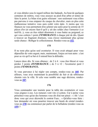 et vous détalez sous le regard railleur des badauds. Au bout de quelques
centaines de mètres, vous vous asseyez au pied d'un arbre et tentez de
faire le point. Le bilan n'est guère reluisant : non seulement vous n'êtes
pas parvenu à vous emparer du casque du chevalier, mais en plus cette
malheureuse tentative vous aura coûté votre épée. A moins que vos
finances ne vous permettent d'en acheter une autre pour la somme de 15
pièces d'or (et encore faut-il qu'il y ait des soldes chez l'armurier à ce
tarif-là...), vous en êtes réduit désormais à vous battre au poignard, ce
qui vous coûtera 1 point d'ENDURANCE à chaque jeté de dés. Quant
à trouver un fragment d'armure, vous n'avez maintenant plus qu'une
seule chance : Rothgar le collectionneur. Rendez-vous au 152.
175
Il ne reste plus qu'un seul aventurier. Il vous avait attaqué pour vous
dépouiller de votre argent, mais, maintenant, l'enjeu est tout autre : c'est
pour sa vie qu'il se bat et il entend bien la défendre.
Lancez deux dés. Si vous obtenez : de 2 à 4 : vous êtes blessé et vous
perdez 3 points d'ENDURANCE ; de 5 à 12 : l'aventurier perd 3
points d'ENDURANCE.
Si vous parvenez à lui régler son compte, rendez-vous au 105. Par
ailleurs, vous avez maintenant la possibilité de fuir et de rebrousser
chemin vers la ville. Si cela vous semble une sage décision, rendez-
vous au 287.
176
Vous commandez une tournée pour la table des aventuriers et vous
vous joignez à eux. Les rumeurs vont vite à Lynton. Car à peine vous
présentez-vous qu'un des hommes vous dit d'un ton pincé : « Ah ! c'est
donc vous qui avez décroché le contrat Faze... » Qu'allez-vous faire :
leur demander où vous pourriez trouver une boule de cristal (rendez-
vous au 278) ou commencer par parler de la belladone (rendez-vous au
155) ?
 