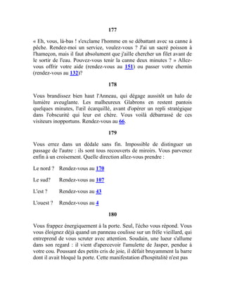 177
« Eh, vous, là-bas ! s'exclame l'homme en se débattant avec sa canne à
pêche. Rendez-moi un service, voulez-vous ? J'ai un sacré poisson à
l'hameçon, mais il faut absolument que j'aille chercher un filet avant de
le sortir de l'eau. Pouvez-vous tenir la canne deux minutes ? » Allez-
vous offrir votre aide (rendez-vous au 151) ou passer votre chemin
(rendez-vous au 132)?
178
Vous brandissez bien haut l'Anneau, qui dégage aussitôt un halo de
lumière aveuglante. Les malheureux Glabrons en restent pantois
quelques minutes, l'œil écarquillé, avant d'opérer un repli stratégique
dans l'obscurité qui leur est chère. Vous voilà débarrassé de ces
visiteurs inopportuns. Rendez-vous au 66.
179
Vous errez dans un dédale sans fin. Impossible de distinguer un
passage de l'autre : ils sont tous recouverts de miroirs. Vous parvenez
enfin à un croisement. Quelle direction allez-vous prendre :
Le nord ? Rendez-vous au 170
Le sud? Rendez-vous au 107
L'est ? Rendez-vous au 43
L'ouest ? Rendez-vous au 4
180
Vous frappez énergiquement à la porte. Seul, l'écho vous répond. Vous
vous éloignez déjà quand un panneau coulisse sur un frêle vieillard, qui
entreprend de vous scruter avec attention. Soudain, une lueur s'allume
dans son regard : il vient d'apercevoir l'amulette de Jasper, pendue à
votre cou. Poussant des petits cris de joie, il défait bruyamment la barre
dont il avait bloqué la porte. Cette manifestation d'hospitalité n'est pas
 