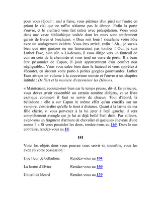 pour vous réjouir : mal à l'aise, vous piétinez d'un pied sur l'autre en
priant le ciel que ce raffut n'alarme pas le démon. Enfin la porte
s'ouvre, et le vieillard vous fait entrer avec précipitation. Vous voici
dans une vaste bibliothèque voûtée dont les murs sont entièrement
garnis de livres et brochures. « Dieu soit loué ! s'exclame votre hôte
avec un soulagement évident. Vous êtes arrivé, enfin ! Ah... je savais
bien que mes garçons ne me laisseraient pas tomber ! Oui, je suis
Luther Faze, bien sûr. » Là-dessus, il vous dirige vers un fauteuil de
cuir au coin de la cheminée et vous tend un verre de porto. Il a beau
être prisonnier de Capon, il jouit apparemment d'un confort non
négligeable... Vous vous calez bien dans le fauteuil et vous apprêtez à
l'écouter, en sirotant votre porto à petites gorgées gourmandes. Luther
Faze attrape un volume à la couverture moisie et l'ouvre à un chapitre
intitulé : De l'art et la manière d'exterminer les Démons.
« Maintenant, écoutez-moi bien car le temps presse, dit-il. En principe,
vous devez avoir rassemblé un certain nombre d'objets, et ce livre
explique comment il faut se servir de chacun. Tout d'abord, la
belladone : elle a sur Capon le même effet qu'un crucifix sur un
vampire, c'est-à-dire qu'elle le tient à distance. Quant à la larme de ma
fille chérie, si vous parvenez à la lui jeter à l'œil gauche, il sera
complètement aveugle car je lui ai déjà brûlé l'œil droit. Par ailleurs,
avez-vous un fragment d'armure de chevalier et quelques cheveux d'une
nonne ? » Si vous possédez les deux, rendez-vous au 169. Dans le cas
contraire, rendez-vous au 10.
181
Voici les objets dont vous pouvez vous servir si, toutefois, vous les
avez en votre possession :
Une fleur de belladone Rendez-vous au 104
La larme d'Elvira Rendez-vous au 160
Un œil de lézard Rendez-vous au 139
 