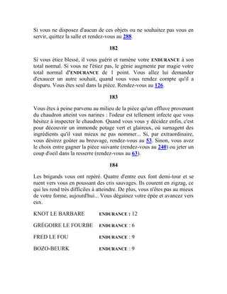 Si vous ne disposez d'aucun de ces objets ou ne souhaitez pas vous en
servir, quittez la salle et rendez-vous au 288.
182
Si vous étiez blessé, il vous guérit et ramène votre ENDURANCE à son
total normal. Si vous ne l'étiez pas, le génie augmente par magie votre
total normal d'ENDURANCE de 1 point. Vous allez lui demander
d'exaucer un autre souhait, quand vous vous rendez compte qu'il a
disparu. Vous êtes seul dans la pièce. Rendez-vous au 126.
183
Vous êtes à peine parvenu au milieu de la pièce qu'un effluve provenant
du chaudron atteint vos narines : l'odeur est tellement infecte que vous
hésitez à inspecter le chaudron. Quand vous vous y décidez enfin, c'est
pour découvrir un immonde potage vert et glaireux, où surnagent des
ingrédients qu'il vaut mieux ne pas nommer... Si, par extraordinaire,
vous désirez goûter au breuvage, rendez-vous au 53. Sinon, vous avez
le choix entre gagner la pièce suivante (rendez-vous au 240) ou jeter un
coup d'oeil dans la resserre (rendez-vous au 63).
184
Les brigands vous ont repéré. Quatre d'entre eux font demi-tour et se
ruent vers vous en poussant des cris sauvages. Ils courent en zigzag, ce
qui les rend très difficiles à atteindre. De plus, vous n'êtes pas au mieux
de votre forme, aujourd'hui... Vous dégainez votre épée et avancez vers
eux.
KNOT LE BARBARE ENDURANCE : 12
GRÉGOIRE LE FOURBE ENDURANCE : 6
FRED LE FOU ENDURANCE : 9
BOZO-BEURK ENDURANCE : 9
 