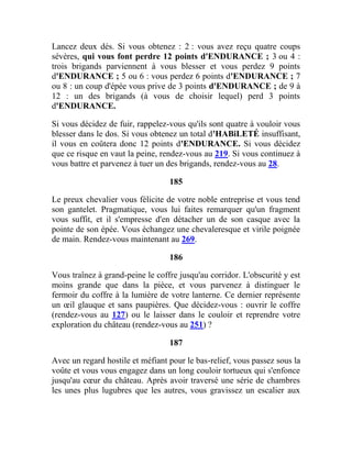 Lancez deux dés. Si vous obtenez : 2 : vous avez reçu quatre coups
sévères, qui vous font perdre 12 points d'ENDURANCE ; 3 ou 4 :
trois brigands parviennent à vous blesser et vous perdez 9 points
d'ENDURANCE ; 5 ou 6 : vous perdez 6 points d'ENDURANCE ; 7
ou 8 : un coup d'épée vous prive de 3 points d'ENDURANCE ; de 9 à
12 : un des brigands (à vous de choisir lequel) perd 3 points
d'ENDURANCE.
Si vous décidez de fuir, rappelez-vous qu'ils sont quatre à vouloir vous
blesser dans le dos. Si vous obtenez un total d'HABiLETÉ insuffisant,
il vous en coûtera donc 12 points d'ENDURANCE. Si vous décidez
que ce risque en vaut la peine, rendez-vous au 219. Si vous continuez à
vous battre et parvenez à tuer un des brigands, rendez-vous au 28.
185
Le preux chevalier vous félicite de votre noble entreprise et vous tend
son gantelet. Pragmatique, vous lui faites remarquer qu'un fragment
vous suffit, et il s'empresse d'en détacher un de son casque avec la
pointe de son épée. Vous échangez une chevaleresque et virile poignée
de main. Rendez-vous maintenant au 269.
186
Vous traînez à grand-peine le coffre jusqu'au corridor. L'obscurité y est
moins grande que dans la pièce, et vous parvenez à distinguer le
fermoir du coffre à la lumière de votre lanterne. Ce dernier représente
un œil glauque et sans paupières. Que décidez-vous : ouvrir le coffre
(rendez-vous au 127) ou le laisser dans le couloir et reprendre votre
exploration du château (rendez-vous au 251) ?
187
Avec un regard hostile et méfiant pour le bas-relief, vous passez sous la
voûte et vous vous engagez dans un long couloir tortueux qui s'enfonce
jusqu'au cœur du château. Après avoir traversé une série de chambres
les unes plus lugubres que les autres, vous gravissez un escalier aux
 