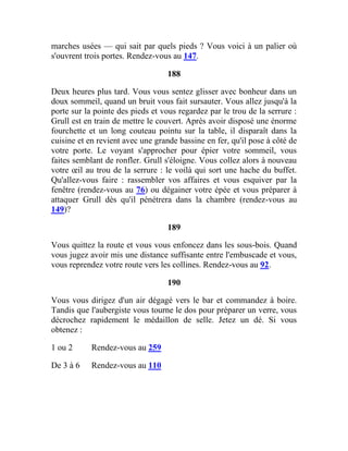 marches usées — qui sait par quels pieds ? Vous voici à un palier où
s'ouvrent trois portes. Rendez-vous au 147.
188
Deux heures plus tard. Vous vous sentez glisser avec bonheur dans un
doux sommeil, quand un bruit vous fait sursauter. Vous allez jusqu'à la
porte sur la pointe des pieds et vous regardez par le trou de la serrure :
Grull est en train de mettre le couvert. Après avoir disposé une énorme
fourchette et un long couteau pointu sur la table, il disparaît dans la
cuisine et en revient avec une grande bassine en fer, qu'il pose à côté de
votre porte. Le voyant s'approcher pour épier votre sommeil, vous
faites semblant de ronfler. Grull s'éloigne. Vous collez alors à nouveau
votre œil au trou de la serrure : le voilà qui sort une hache du buffet.
Qu'allez-vous faire : rassembler vos affaires et vous esquiver par la
fenêtre (rendez-vous au 76) ou dégainer votre épée et vous préparer à
attaquer Grull dès qu'il pénétrera dans la chambre (rendez-vous au
149)?
189
Vous quittez la route et vous vous enfoncez dans les sous-bois. Quand
vous jugez avoir mis une distance suffisante entre l'embuscade et vous,
vous reprendez votre route vers les collines. Rendez-vous au 92.
190
Vous vous dirigez d'un air dégagé vers le bar et commandez à boire.
Tandis que l'aubergiste vous tourne le dos pour préparer un verre, vous
décrochez rapidement le médaillon de selle. Jetez un dé. Si vous
obtenez :
1 ou 2 Rendez-vous au 259
De 3 à 6 Rendez-vous au 110
 