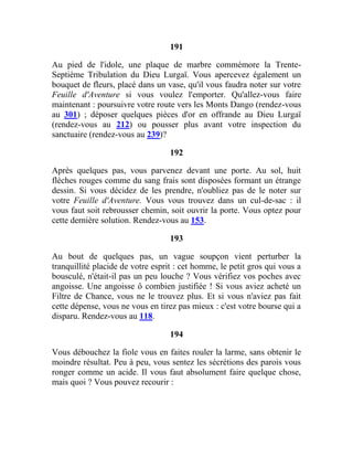 191
Au pied de l'idole, une plaque de marbre commémore la Trente-
Septième Tribulation du Dieu Lurgaï. Vous apercevez également un
bouquet de fleurs, placé dans un vase, qu'il vous faudra noter sur votre
Feuille d'Aventure si vous voulez l'emporter. Qu'allez-vous faire
maintenant : poursuivre votre route vers les Monts Dango (rendez-vous
au 301) ; déposer quelques pièces d'or en offrande au Dieu Lurgaï
(rendez-vous au 212) ou pousser plus avant votre inspection du
sanctuaire (rendez-vous au 239)?
192
Après quelques pas, vous parvenez devant une porte. Au sol, huit
flèches rouges comme du sang frais sont disposées formant un étrange
dessin. Si vous décidez de les prendre, n'oubliez pas de le noter sur
votre Feuille d'Aventure. Vous vous trouvez dans un cul-de-sac : il
vous faut soit rebrousser chemin, soit ouvrir la porte. Vous optez pour
cette dernière solution. Rendez-vous au 153.
193
Au bout de quelques pas, un vague soupçon vient perturber la
tranquillité placide de votre esprit : cet homme, le petit gros qui vous a
bousculé, n'était-il pas un peu louche ? Vous vérifiez vos poches avec
angoisse. Une angoisse ô combien justifiée ! Si vous aviez acheté un
Filtre de Chance, vous ne le trouvez plus. Et si vous n'aviez pas fait
cette dépense, vous ne vous en tirez pas mieux : c'est votre bourse qui a
disparu. Rendez-vous au 118.
194
Vous débouchez la fiole vous en faites rouler la larme, sans obtenir le
moindre résultat. Peu à peu, vous sentez les sécrétions des parois vous
ronger comme un acide. Il vous faut absolument faire quelque chose,
mais quoi ? Vous pouvez recourir :
 