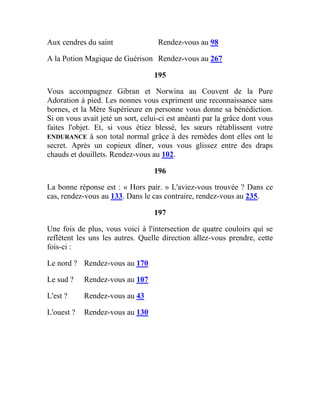 Aux cendres du saint Rendez-vous au 98
A la Potion Magique de Guérison Rendez-vous au 267
195
Vous accompagnez Gibran et Norwina au Couvent de la Pure
Adoration à pied. Les nonnes vous expriment une reconnaissance sans
bornes, et la Mère Supérieure en personne vous donne sa bénédiction.
Si on vous avait jeté un sort, celui-ci est anéanti par la grâce dont vous
faites l'objet. Et, si vous étiez blessé, les sœurs rétablissent votre
ENDURANCE à son total normal grâce à des remèdes dont elles ont le
secret. Après un copieux dîner, vous vous glissez entre des draps
chauds et douillets. Rendez-vous au 102.
196
La bonne réponse est : « Hors pair. » L'aviez-vous trouvée ? Dans ce
cas, rendez-vous au 133. Dans le cas contraire, rendez-vous au 235.
197
Une fois de plus, vous voici à l'intersection de quatre couloirs qui se
reflètent les uns les autres. Quelle direction allez-vous prendre, cette
fois-ci :
Le nord ? Rendez-vous au 170
Le sud ? Rendez-vous au 107
L'est ? Rendez-vous au 43
L'ouest ? Rendez-vous au 130
 