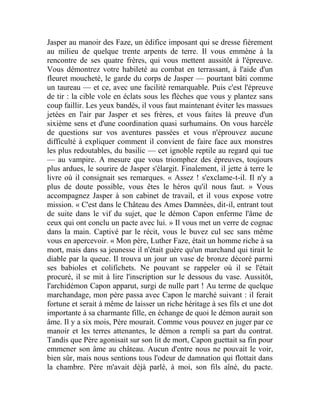 Jasper au manoir des Faze, un édifice imposant qui se dresse fièrement
au milieu de quelque trente arpents de terre. Il vous emmène à la
rencontre de ses quatre frères, qui vous mettent aussitôt à l'épreuve.
Vous démontrez votre habileté au combat en terrassant, à l'aide d'un
fleuret moucheté, le garde du corps de Jasper — pourtant bâti comme
un taureau — et ce, avec une facilité remarquable. Puis c'est l'épreuve
de tir : la cible vole en éclats sous les flèches que vous y plantez sans
coup faillir. Les yeux bandés, il vous faut maintenant éviter les massues
jetées en l'air par Jasper et ses frères, et vous faites là preuve d'un
sixième sens et d'une coordination quasi surhumains. On vous harcèle
de questions sur vos aventures passées et vous n'éprouvez aucune
difficulté à expliquer comment il convient de faire face aux monstres
les plus redoutables, du basilic — cet ignoble reptile au regard qui tue
— au vampire. A mesure que vous triomphez des épreuves, toujours
plus ardues, le sourire de Jasper s'élargit. Finalement, il jette à terre le
livre où il consignait ses remarques. « Assez ! s'exclame-t-il. Il n'y a
plus de doute possible, vous êtes le héros qu'il nous faut. » Vous
accompagnez Jasper à son cabinet de travail, et il vous expose votre
mission. « C'est dans le Château des Ames Damnées, dit-il, entrant tout
de suite dans le vif du sujet, que le démon Capon enferme l'âme de
ceux qui ont conclu un pacte avec lui. » Il vous met un verre de cognac
dans la main. Captivé par le récit, vous le buvez cul sec sans même
vous en apercevoir. « Mon père, Luther Faze, était un homme riche à sa
mort, mais dans sa jeunesse il n'était guère qu'un marchand qui tirait le
diable par la queue. Il trouva un jour un vase de bronze décoré parmi
ses babioles et colifichets. Ne pouvant se rappeler où il se l'était
procuré, il se mit à lire l'inscription sur le dessous du vase. Aussitôt,
l'archidémon Capon apparut, surgi de nulle part ! Au terme de quelque
marchandage, mon père passa avec Capon le marché suivant : il ferait
fortune et serait à même de laisser un riche héritage à ses fils et une dot
importante à sa charmante fille, en échange de quoi le démon aurait son
âme. Il y a six mois, Père mourait. Comme vous pouvez en juger par ce
manoir et les terres attenantes, le démon a rempli sa part du contrat.
Tandis que Père agonisait sur son lit de mort, Capon guettait sa fin pour
emmener son âme au château. Aucun d'entre nous ne pouvait le voir,
bien sûr, mais nous sentions tous l'odeur de damnation qui flottait dans
la chambre. Père m'avait déjà parlé, à moi, son fils aîné, du pacte.
 