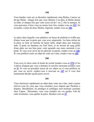 198
Vous bandez votre arc et décochez rapidement cinq flèches. Lancez un
dé par flèche : chaque fois que vous obtenez 3 ou plus, la flèche atteint
sa cible, et chaque fois que votre score est de 1 ou 2, elle la manque. Si
vous parvenez à bien viser au moins trois fois, rendez-vous au 233. En
revanche, si plus de deux flèches s'égarent, rendez-vous au 184.
199
La pièce dans laquelle vous pénétrez est basse de plafond et n'offre pas
d'autre issue que la porte que vous avez empruntée. Au beau milieu de
la pièce se tient un homme de haute taille, drapé dans une immense
robe. Il porte un bandeau sur l'œil droit, et un torrent de sang jaillit
d'une plaie sur son bras pour venir agrandir une mare carminée à ses
pieds. Si vous avez envie de lui adresser la parole, rendez-vous au 166.
Si vous préférez sortir un objet de votre sac à dos, rendez-vous au 201.
200
Vous avez le choix entre la boule de cristal (rendez-vous au 272) et les
3 pièces d'argent que vous a données la sorcière mourante (rendez-vous
au 5). Si vous ne possédez aucun de ces objets ou si vous préférez ne
pas vous en servir, rendez-vous à nouveau au 147 où il vous faut
maintenant décider quelle porte ouvrir.
201
Vous choisissez rapidement un objet dans votre sac à dos, mais à peine
relevez-vous les yeux que vous constatez avec stupeur que l'homme a
disparu. Décidément, les prodiges et sortilèges sont monnaie courante
chez Capon... Désormais, vous vous tiendrez sur vos gardes. Fort de
cette résolution, vous quittez la pièce. Rendez-vous au 27.
 