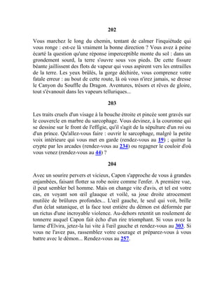 202
Vous marchez le long du chemin, tentant de calmer l'inquiétude qui
vous ronge : est-ce là vraiment la bonne direction ? Vous avez à peine
écarté la question qu'une réponse imperceptible monte du sol : dans un
grondement sourd, la terre s'ouvre sous vos pieds. De cette fissure
béante jaillissent des flots de vapeur qui vous aspirent vers les entrailles
de la terre. Les yeux brûlés, la gorge déchirée, vous comprenez votre
fatale erreur : au bout de cette route, là où vous n'irez jamais, se dresse
le Canyon du Souffle du Dragon. Aventures, trésors et rêves de gloire,
tout s'évanouit dans les vapeurs telluriques...
203
Les traits cruels d'un visage à la bouche étroite et pincée sont gravés sur
le couvercle en marbre du sarcophage. Vous devinez, à la couronne qui
se dessine sur le front de l'effigie, qu'il s'agit de la sépulture d'un roi ou
d'un prince. Qu'allez-vous faire : ouvrir le sarcophage, malgré la petite
voix intérieure qui vous met en garde (rendez-vous au 19) ; quitter la
crypte par les arcades (rendez-vous au 234) ou regagner le couloir d'où
vous venez (rendez-vous au 44) ?
204
Avec un sourire pervers et vicieux, Capon s'approche de vous à grandes
enjambées, faisant flotter sa robe noire comme l'enfer. A première vue,
il peut sembler bel homme. Mais on change vite d'avis, et tel est votre
cas, en voyant son œil glauque et voilé, sa joue droite atrocement
mutilée de brûlures profondes... L'œil gauche, le seul qui voit, brille
d'un éclat satanique, et la face tout entière du démon est déformée par
un rictus d'une incroyable violence. Au-dehors retentit un roulement de
tonnerre auquel Capon fait écho d'un rire triomphant. Si vous avez la
larme d'Elvira, jetez-la lui vite à l'œil gauche et rendez-vous au 303. Si
vous ne l'avez pas, rassemblez votre courage et préparez-vous à vous
battre avec le démon... Rendez-vous au 257.
 