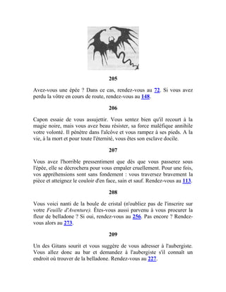 205
Avez-vous une épée ? Dans ce cas, rendez-vous au 72. Si vous avez
perdu la vôtre en cours de route, rendez-vous au 148.
206
Capon essaie de vous assujettir. Vous sentez bien qu'il recourt à la
magie noire, mais vous avez beau résister, sa force maléfique annihile
votre volonté. Il pénètre dans l'alcôve et vous rampez à ses pieds. A la
vie, à la mort et pour toute l'éternité, vous êtes son esclave docile.
207
Vous avez l'horrible pressentiment que dès que vous passerez sous
l'épée, elle se décrochera pour vous empaler cruellement. Pour une fois,
vos appréhensions sont sans fondement : vous traversez bravement la
pièce et atteignez le couloir d'en face, sain et sauf. Rendez-vous au 113.
208
Vous voici nanti de la boule de cristal (n'oubliez pas de l'inscrire sur
votre Feuille d'Aventure). Êtes-vous aussi parvenu à vous procurer la
fleur de belladone ? Si oui, rendez-vous au 256. Pas encore ? Rendez-
vous alors au 273.
209
Un des Gitans sourit et vous suggère de vous adresser à l'aubergiste.
Vous allez donc au bar et demandez à l'aubergiste s'il connaît un
endroit où trouver de la belladone. Rendez-vous au 227.
 
