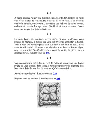 210
A peine allumez-vous votre lanterne qu'une horde de Glabrons se ruent
vers vous, avides de lumière. De plus en plus nombreux, ils se pressent
contre la lanterne, contre vous... et ce sont des milliers de corps moites,
collants et insatiables qui vous étouffent et vous écrasent. Vous
mourrez, tué par leur joie collective...
211
La peau d'ours gît, inanimée, à vos pieds. Si vous le désirez, vous
pouvez la prendre, à moins que vous ne préfériez emporter la hache.
Vous n'avez pas assez de place dans votre sac à dos pour les deux, aussi
vous faut-il choisir. Si vous vous décidez pour l'un ou l'autre objet,
notez-le sur votre Feuille d'Aventure avant de quitter la pièce par les
doubles portes. Rendez-vous au 276.
212
Vous déposez une pièce d'or au pied de l'idole et improvisez une brève
prière au Dieu Lurgaï, dans laquelle vous comparez votre aventure à sa
Neuvième Tribulation. Pas de réponse. Qu'allez-vous faire :
Attendre un petit peu ? Rendez-vous au 239
Repartir vers les collines ? Rendez-vous au 301
 