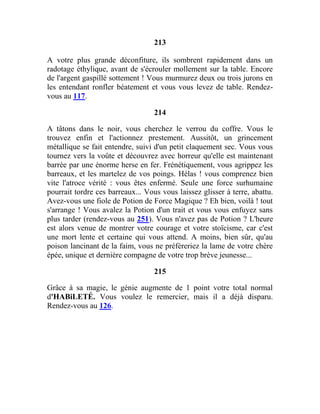 213
A votre plus grande déconfiture, ils sombrent rapidement dans un
radotage éthylique, avant de s'écrouler mollement sur la table. Encore
de l'argent gaspillé sottement ! Vous murmurez deux ou trois jurons en
les entendant ronfler béatement et vous vous levez de table. Rendez-
vous au 117.
214
A tâtons dans le noir, vous cherchez le verrou du coffre. Vous le
trouvez enfin et l'actionnez prestement. Aussitôt, un grincement
métallique se fait entendre, suivi d'un petit claquement sec. Vous vous
tournez vers la voûte et découvrez avec horreur qu'elle est maintenant
barrée par une énorme herse en fer. Frénétiquement, vous agrippez les
barreaux, et les martelez de vos poings. Hélas ! vous comprenez bien
vite l'atroce vérité : vous êtes enfermé. Seule une force surhumaine
pourrait tordre ces barreaux... Vous vous laissez glisser à terre, abattu.
Avez-vous une fiole de Potion de Force Magique ? Eh bien, voilà ! tout
s'arrange ! Vous avalez la Potion d'un trait et vous vous enfuyez sans
plus tarder (rendez-vous au 251). Vous n'avez pas de Potion ? L'heure
est alors venue de montrer votre courage et votre stoïcisme, car c'est
une mort lente et certaine qui vous attend. A moins, bien sûr, qu'au
poison lancinant de la faim, vous ne préféreriez la lame de votre chère
épée, unique et dernière compagne de votre trop brève jeunesse...
215
Grâce à sa magie, le génie augmente de 1 point votre total normal
d'HABiLETÉ. Vous voulez le remercier, mais il a déjà disparu.
Rendez-vous au 126.
 