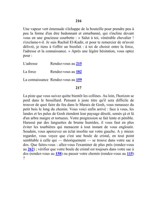 216
Une vapeur vert émeraude s'échappe de la bouteille pour prendre peu à
peu la forme d'un être bedonnant et enturbanné, qui s'incline devant
vous en une gracieuse courbette : « Salut à toi, vénérable chevalier !
s'exclame-t-il. Je suis Rachid El-Kadir, et pour te remercier de m'avoir
délivré, je tiens à t'offrir un bienfait : à toi de choisir entre la force,
l'adresse et la connaissance. » Après une légère hésitation, vous optez
pour :
L'adresse Rendez-vous au 215
La force Rendez-vous au 182
La connaissance Rendez-vous au 159
217
La piste que vous suivez quitte bientôt les collines. Au loin, l'horizon se
perd dans le brouillard. Pensant à juste titre qu'il sera difficile de
trouver de quoi faire du feu dans le Marais de Gosh, vous ramassez du
petit bois le long du chemin. Vous voici enfin arrivé : face à vous, les
landes et les palus de Gosh étendent leur paysage désolé, semés çà et là
d'un arbre maigre et tortueux. Votre progression se fait lente et pénible.
Harassé par des languettes de brume humides, il vous faut en plus
éviter les tourbières qui menacent à tout instant de vous engloutir.
Soudain, vous apercevez un éclat insolite sur votre gauche. A y mieux
regarder, vous voyez que c'est une boule de cristal, en tout point
semblable à celle qui — théoriquement — se trouve dans votre sac à
dos. Que faites-vous : allez-vous l'examiner de plus près (rendez-vous
au 262) ; vérifier que votre boule de cristal est toujours dans votre sac à
dos (rendez-vous au 158) ou passer votre chemin (rendez-vous au 115)
?
 