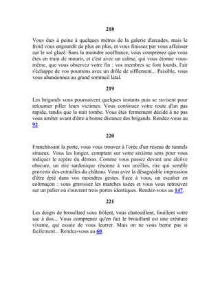 218
Vous êtes à peine à quelques mètres de la galerie d'arcades, mais le
froid vous engourdit de plus en plus, et vous finissez par vous affaisser
sur le sol glacé. Sans la moindre souffrance, vous comprenez que vous
êtes en train de mourir, et c'est avec un calme, qui vous étonne vous-
même, que vous observez votre fin : vos membres se font lourds, l'air
s'échappe de vos poumons avec un drôle de sifflement... Paisible, vous
vous abandonnez au grand sommeil létal.
219
Les brigands vous poursuivent quelques instants puis se ravisent pour
retourner piller leurs victimes. Vous continuez votre route d'un pas
rapide, tandis que la nuit tombe. Vous êtes fermement décidé à ne pas
vous arrêter avant d'être à bonne distance des brigands. Rendez-vous au
92.
220
Franchissant la porte, vous vous trouvez à l'orée d'un réseau de tunnels
sinueux. Vous les longez, comptant sur votre sixième sens pour vous
indiquer le repère du démon. Comme vous passez devant une alcôve
obscure, un rire sardonique résonne à vos oreilles, rire qui semble
provenir des entrailles du château. Vous avez la désagréable impression
d'être épié dans vos moindres gestes. Face à vous, un escalier en
colimaçon : vous gravissez les marches usées et vous vous retrouvez
sur un palier où s'ouvrent trois portes identiques. Rendez-vous au 147.
221
Les doigts de brouillard vous frôlent, vous chatouillent, fouillent votre
sac à dos... Vous comprenez qu'en fait le brouillard est une créature
vivante, qui essaie de vous leurrer. Mais on ne vous berne pas si
facilement... Rendez-vous au 60.
 