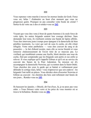 222
Vous reprenez votre marche à travers les mornes landes de Gosh. Force
vous est, hélas ! d'admettre au bout d'un moment que vous ne
progressez guère. Pourquoi ne pas consulter votre boule de cristal ?
Sortez-la de votre sac à dos et rendez-vous au 242.
223
Voyant que vous êtes venu à bout de quatre hommes à la seule force de
votre épée, les autres brigands sentent leur courage décliner. Sans
demander leur reste, ils s'enfuient comme une bande de lapins affolés.
Vous êtes intervenu juste à temps pour épargner à la damoiselle de bien
pénibles tourments. La voici qui sort de sous le coche, où elle s'était
réfugiée. Votre mine patibulaire — vous êtes couvert de sang et de
poussière — la fait d'abord reculer, mais elle se ravise bientôt et vous
remercie chaleureusement de l'avoir tirée de ce mauvais pas. Le
vieillard, qui tremblotait comme une feuille, blotti derrière une roue du
coche, finit par comprendre que les brigands sont partis et ose enfin se
relever. Il vous explique qu'il s'appelle Gibran et qu'il est au service du
couvent des Sœurs de la Pure Adoration. Sa mission est d'y
accompagner la damoiselle Norwina, qui va rentrer dans le Saint-Ordre.
Vous cherchez des yeux le garde qui se battait si vaillamment pour
défendre le cortège mais, hélas ! vous n'apercevez que son cadavre : les
brigands l'ont taillé en pièces. Vous décidez alors d'escorter Norwina et
Gibran au couvent : les chemins des bois sont tellement mal famés de
nos jours... Rendez-vous au 195.
224
Ils haussent les épaules. « Désolé, dit l'un d'eux, là, je ne peux pas vous
aider. » Vous finissez votre verre et les priez de vous montrer où se
trouve la belladone. Rendez-vous au 286.
 