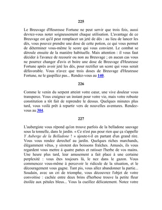 225
Le Breuvage d'Heureuse Fortune ne peut servir que trois fois, aussi
devrez-vous noter soigneusement chaque utilisation. L'avantage de ce
Breuvage est qu'il peut remplacer un jeté de dés : au lieu de lancer les
dés, vous pouvez prendre une dose de cette potion, ce qui vous permet
de déterminer vous-même le score qui vous convient. Le combat se
déroule ensuite de la manière habituelle. Mais attention : il vous faut
décider à l'avance de recourir ou non au Breuvage ; en aucun cas vous
ne pourrez changer d'avis et boire une dose de Breuvage d'Heureuse
Fortune après avoir jeté les dés, pour rectifier un score qui vous serait
défavorable. Vous n'avez que trois doses de Breuvage d'Heureuse
Fortune, ne le gaspillez pas... Rendez-vous au 140.
226
Comme le venin du serpent atteint votre cœur, une vive douleur vous
transperce. Vous craignez un instant pour votre vie, mais votre robuste
constitution a tôt fait de reprendre le dessus. Quelques minutes plus
tard, vous voilà prêt à repartir vers de nouvelles aventures. Rendez-
vous au 304.
227
L'aubergiste vous répond qu'on trouve parfois de la belladone sauvage
sous la tonnelle, dans le jardin. « Ce n'est pas pour rien que ça s'appelle
Y Auberge de la Belladone ! » ajoute-t-il en partant d'un grand rire.
Vous vous rendez derechef au jardin. Quelques riches marchands,
élégamment vêtus, y sirotent des boissons fraîches. Amusés, ils vous
regardent vous mettre à quatre pattes et ratisser l'herbe de vos mains.
Une heure plus tard, leur amusement a fait place à une certaine
perplexité : vous êtes toujours là, le nez dans le gazon. Vous
commencez vous-même à percevoir le ridicule de la situation, et le
découragement vous gagne. Tant pis, vous allez abandonner la partie...
Soudain, avec un cri de triomphe, vous découvrez l'objet de votre
convoitise : cachée entre deux brins d'herbese trouve la petite fleur
étoilée aux pétales bleus... Vous la cueillez délicatement. Notez votre
 