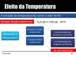 A variação da temperatura faz variar o valor do Kc!
Exemplo: Reação endotérmica N2O4 (g) ⇌ 2 NO2 (g) ΔH>0
11Daniela Pinto
Aumentar a
temperatura
Favorece a reação
endotérmica
A reação direta é
endotérmica
A concentração dos
produtos vai aumentar
A concentração dos
reagentes vai diminuir
Kc vai aumentar
 