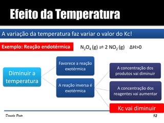 A variação da temperatura faz variar o valor do Kc!
Exemplo: Reação endotérmica N2O4 (g) ⇌ 2 NO2 (g) ΔH>0
12Daniela Pinto
Diminuir a
temperatura
Favorece a reação
exotérmica
A reação inversa é
exotérmica
A concentração dos
produtos vai diminuir
A concentração dos
reagentes vai aumentar
Kc vai diminuir
 