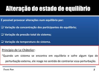 Princípio de Le Châtelier:
“Quando um sistema se encontra em equilibrio e sofre algum tipo de
perturbação externa, ele reage no sentido de contrariar essa perturbação.
EQUILÍBRIO QUÍMICO
É possivel provocar alterações num equilibrio por:
 Variação da concentração dos participantes do equilíbrio;
 Variação da pressão total do sistema;
 Variação da temperatura do sistema.
2Daniela Pinto
 