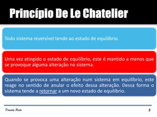 Todo sistema reversível tende ao estado de equilíbrio.
Uma vez atingido o estado de equilíbrio, este é mantido a menos que
se provoque alguma alteração no sistema.
Quando se provoca uma alteração num sistema em equilíbrio, este
reage no sentido de anular o efeito dessa alteração. Dessa forma o
sistema tende a retornar a um novo estado de equilíbrio.
3Daniela Pinto
 