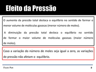 O aumento da pressão total desloca o equilíbrio no sentido de formar o
menor volume de moléculas gasosas (menor número de moles).
A diminuição da pressão total desloca o equilíbrio no sentido
de formar o maior volume de moléculas gasosas (maior número
de moles).
Caso a variação do número de moles seja igual a zero, as variações
de pressão não afetam o equilíbrio.
9Daniela Pinto
 