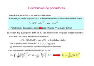 Distribución de portadores

  Mecánica estadística en semiconductores
  Para energías mucho mayores que ȝ, la distribución se comporta como Maxwell-Boltzmann:
                                                   (                    µ
                                             −
                           I0 −% ( 7 = $ H       N %7
                                                          FRQ   $ = H N %7

    Probabilidades de ocupación bajas        poca influencia Ppo Exclusión de Pauli

La posición de ȝ (EF) depende de Nº e’s, N, y de distribución en energía de estados disponibles

  El nº de e’s por unidad de intervalo de energía es:
                Q ( = I (7 J (          FRQ J (           OD GHQVLGDG GH HVWDGRV
   Con lo que el número total de e’s: 1 =
                                            ³I          ( 7 J ( G(
   y ȝ es como un parámetro de normalización para dar N correcto

 Para una densidad de estados parabólica y a T = 0 K:

                 § P ·                 § P ·                                          =
                                                                                          ( π 1)
          ()
   1 =³                   (   G( =                        ()                 () = =
               π ¨ = ¹
                 ©
                     ¸                 ¨   ¸
                                     π © = ¹                                          P
 