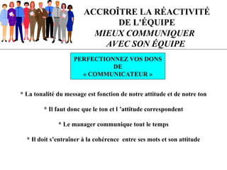 ACCROÎTRE LA RÉACTIVITÉ
DE L'ÉQUIPE
PERFECTIONNEZ VOS DONS
DE
« COMMUNICATEUR »
MIEUX COMMUNIQUER
AVEC SON ÉQUIPE
* La tonalité du message est fonction de notre attitude et de notre ton
* Il faut donc que le ton et l ’attitude correspondent
* Le manager communique tout le temps
* Il doit s’entraîner à la cohérence entre ses mots et son attitude
 