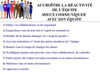 ACCROÎTRE LA RÉACTIVITÉ
DE L'ÉQUIPE
MIEUX COMMUNIQUER
AVEC SON ÉQUIPE
1) Saluer vos collaborateurs en les regardant
2) Enquérissez vous de leur état d ’esprit ou constatez le
3) Décider de ne jamais manager au « coup de gueule »
4) Ayez des entretiens à l ’écart des autres membres de l ’équipe
5) Donnez vous le temps de changer les choses
6) Ne déléguez jamais sans prévoir, avec votre collaborateur, de contrôler
7) Faites preuve de respect en toutes occasions et en toutes circonstances
8) Maîtrisez vous en toute circonstances
9) Apprenez à sourire
 