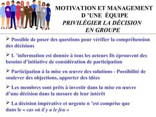 MOTIVATION ET MANAGEMENT
D ’UNE ÉQUIPE
PRIVILÉGIER LA DÉCISION
EN GROUPE
 Possible de poser des questions pour vérifier la compréhension
des décisions
 L ’information est donnée à tous les acteurs Ils éprouvent des
besoins d’initiative de considération de participation
 Participation à la mise en œuvre des solutions - Possibilité de
soulever des objections, apporter des idées
 Les membres sont prêts à investir dans la mise en œuvre
d’une décision dans la mesure de leur intérêt
 La décision impérative et urgente n ’est comprise que
dans le « cas où il y a le feu »
 