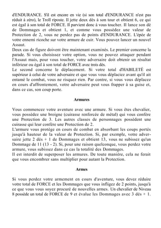 d'ENDURANCE. S'il est encore en vie (si son total d'ENDURANCE n'est pas
réduit à zéro), le Troll riposte. Il jette deux dés à son tour et obtient 6, ce qui
est égal à son total de FORCE. Il parvient donc à vous toucher. Il lance son dé
de Dommages et obtient 1, et comme vous possédez une valeur de
Protection de 2, vous ne perdez pas de points d'ENDURANCE. L'épée de
votre ennemi ricoche sur votre armure de cuir. Vous pouvez lancer un nouvel
Assaut.
Deux cas de figure doivent être maintenant examinés. Le premier concerne la
parade. Si vous choisissez votre option, vous ne pouvez attaquer pendant
l'Assaut mais, pour vous toucher, votre adversaire doit obtenir un résultat
inférieur ou égal à son total de FORCE avec trois dés.
Le second concerne le déplacement. Si votre total d'HABILETÉ est
supérieur à celui de votre adversaire et que vous vous déplaciez avant qu'il ait
entamé le combat, vous ne risquez rien. Par contre, si vous vous déplacez
en cours d'affrontement, votre adversaire peut vous frapper à sa guise et,
dans ce cas, son coup porte.
Armures
Vous commencez votre aventure avec une armure. Si vous êtes chevalier,
vous possédez une broigne (cuirasse renforcée de métal) qui vous confère
une Protection de 3. Les autres classes de personnages possèdent une
cuirasse qui leur confère une Protection de 2.
L'armure vous protège en cours de combat en absorbant les coups portés
jusqu'à hauteur de la valeur de Protection. Si, par exemple, votre adver-
saire jette 2 dés + 1 de Dommages et obtient 13, vous ne subissez qu'un
Dommage de 11 (13 - 2). Si, pour une raison quelconque, vous perdez votre
armure, vous subissez dans ce cas la totalité des Dommages.
Il est interdit de superposer les armures. De toute manière, cela ne ferait
que vous encombrer sans multiplier pour autant la Protection.
Armes
Si vous perdez votre armement en cours d'aventure, vous devez réduire
votre total de FORCE et les Dommages que vous infligez de 2 points, jusqu'à
ce que vous vous soyez procuré de nouvelles armes. Un chevalier de Niveau
8 possède un total de FORCE de 9 et évalue les Dommages avec 3 dés + 1.
 