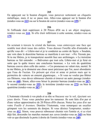 215
En appuyant sur le bouton d'argent, vous percevez nettement un cliquetis
métallique, mais il ne se passe rien. Allez-vous appuyer sur le bouton d'or
(rendez-vous au 223) ou sur le bouton de cuivre (rendez-vous au 159) ?
216
Si l'offrande était supérieure à 20 Pièces d'Or ou à un objet magique,
rendez-vous au 144. Si elle était inférieure à cette somme, rendez-vous au
179.
217
En scrutant à travers le cristal du barreau, vous entrevoyez une face qui
semble tout droit issue des enfers. Vous dressez l'oreille afin d'entendre ce
qu'elle vous dit : « Libère-moi et je te conduirai au centre de Spyte. » Soudain,
une voix dans le deuxième barreau se manifeste à son tour : «Ne l'écoute pas.
Si tu me libères, je te transporterai aussitôt face aux archimages. » Le troisième
barreau se fait entendre : « Balivernes que tout cela. Libère-moi et je ferai en
sorte que la quête trouve une conclusion heureuse. » La voix du quatrième
barreau couvre alors celle des autres : « Ces promesses ne valent rien, mortel. Si
tu me libères, je te donnerai une chose aussi précieuse que l'or, aussi abondante
que l'eau de l'océan. Un présent qui n'est ni arme ni potion mais qui te
permettra de vaincre un ennemi gigantesque... » Si vous ne voulez pas libérer
ces Démons, vous devez rebrousser chemin et trouver un autre passage (rendez-
vous au 448). Sinon, allez-vous briser le premier barreau (rendez-vous au 287),
le second (rendez-vous au 355), le troisième (rendez-vous au 272) ou bien le
quatrième (rendez-vous au 387) ?
218
L'Automate s'écroule à vos pieds et sa tête se fracasse sur le sol, éjectant ses
yeux dorés. Vous vous penchez pour les ramasser. Ils sont faits d'or pur et
d'une valeur approximative de 20 Pièces d'Or chacun. Notez les yeux d'or sur
votre Feuille d Aventure. Derrière l'Automate, vous remarquez un escalier
grimpant vers les sommets du donjon. Si vous désirez l'emprunter, rendez-
vous au 412. Sinon, vous pouvez rebrousser chemin vers l'entrée et, si ce n'est
déjà fait, descendre les marches menant aux caves (rendez-vous au 345) ou bien
voir ce que dissimule la porte à droite de l'entrée (rendez-vous au 340).
 